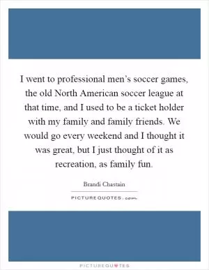 I went to professional men’s soccer games, the old North American soccer league at that time, and I used to be a ticket holder with my family and family friends. We would go every weekend and I thought it was great, but I just thought of it as recreation, as family fun Picture Quote #1