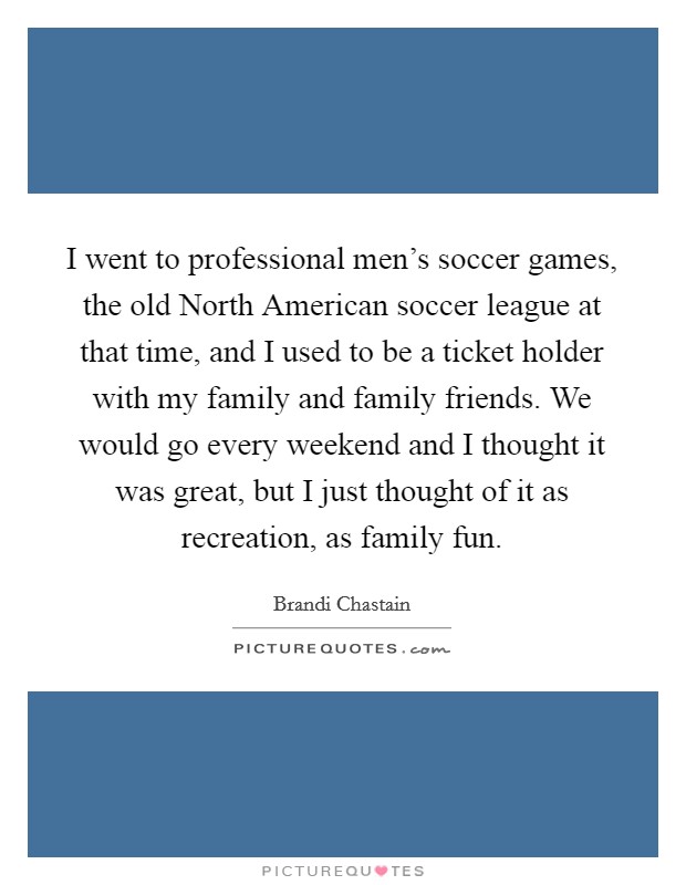 I went to professional men's soccer games, the old North American soccer league at that time, and I used to be a ticket holder with my family and family friends. We would go every weekend and I thought it was great, but I just thought of it as recreation, as family fun Picture Quote #1