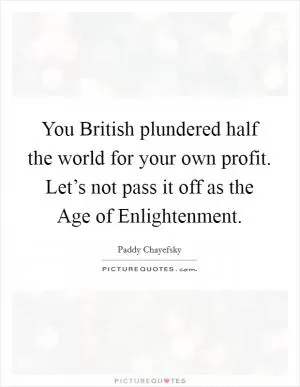 You British plundered half the world for your own profit. Let’s not pass it off as the Age of Enlightenment Picture Quote #1
