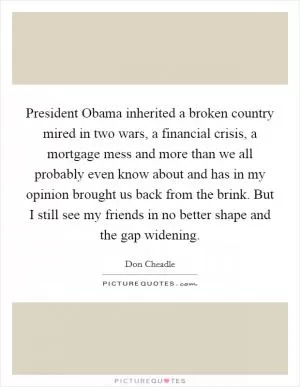 President Obama inherited a broken country mired in two wars, a financial crisis, a mortgage mess and more than we all probably even know about and has in my opinion brought us back from the brink. But I still see my friends in no better shape and the gap widening Picture Quote #1