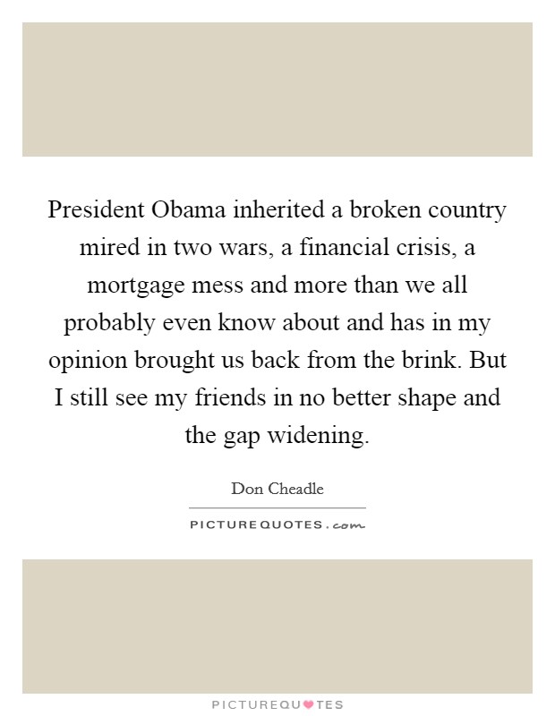 President Obama inherited a broken country mired in two wars, a financial crisis, a mortgage mess and more than we all probably even know about and has in my opinion brought us back from the brink. But I still see my friends in no better shape and the gap widening Picture Quote #1