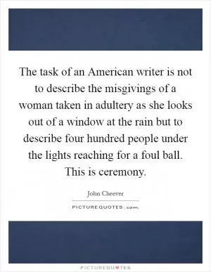 The task of an American writer is not to describe the misgivings of a woman taken in adultery as she looks out of a window at the rain but to describe four hundred people under the lights reaching for a foul ball. This is ceremony Picture Quote #1