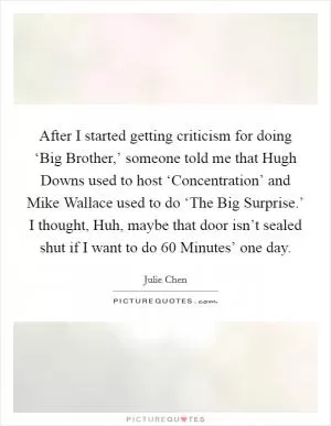 After I started getting criticism for doing ‘Big Brother,’ someone told me that Hugh Downs used to host ‘Concentration’ and Mike Wallace used to do ‘The Big Surprise.’ I thought, Huh, maybe that door isn’t sealed shut if I want to do  60 Minutes’ one day Picture Quote #1