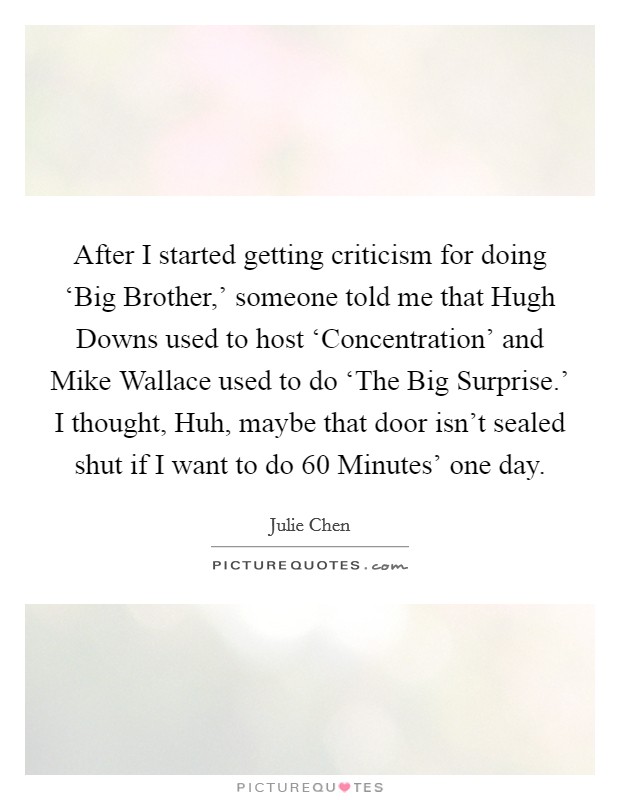 After I started getting criticism for doing ‘Big Brother,' someone told me that Hugh Downs used to host ‘Concentration' and Mike Wallace used to do ‘The Big Surprise.' I thought, Huh, maybe that door isn't sealed shut if I want to do  60 Minutes' one day Picture Quote #1