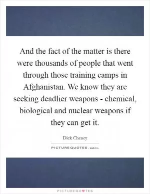 And the fact of the matter is there were thousands of people that went through those training camps in Afghanistan. We know they are seeking deadlier weapons - chemical, biological and nuclear weapons if they can get it Picture Quote #1