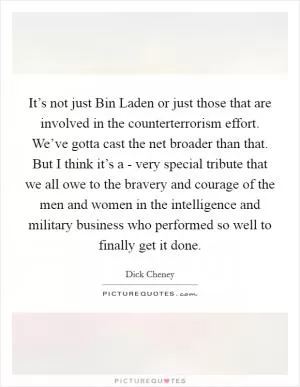 It’s not just Bin Laden or just those that are involved in the counterterrorism effort. We’ve gotta cast the net broader than that. But I think it’s a - very special tribute that we all owe to the bravery and courage of the men and women in the intelligence and military business who performed so well to finally get it done Picture Quote #1