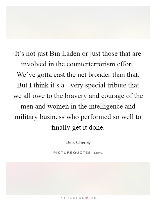 It's not just Bin Laden or just those that are involved in the counterterrorism effort. We've gotta cast the net broader than that. But I think it's a - very special tribute that we all owe to the bravery and courage of the men and women in the intelligence and military business who performed so well to finally get it done Picture Quote #1