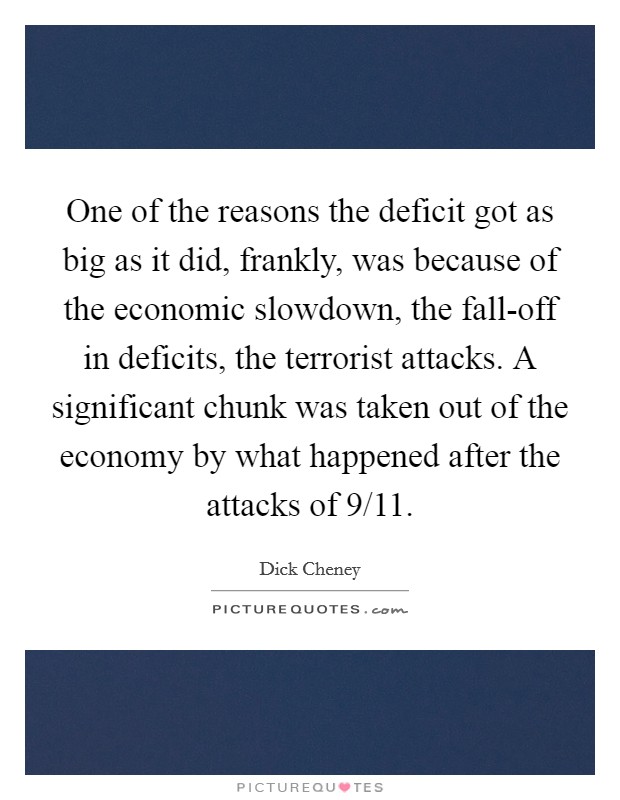 One of the reasons the deficit got as big as it did, frankly, was because of the economic slowdown, the fall-off in deficits, the terrorist attacks. A significant chunk was taken out of the economy by what happened after the attacks of 9/11 Picture Quote #1