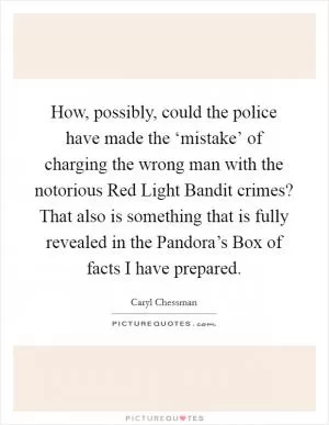 How, possibly, could the police have made the ‘mistake’ of charging the wrong man with the notorious Red Light Bandit crimes? That also is something that is fully revealed in the Pandora’s Box of facts I have prepared Picture Quote #1