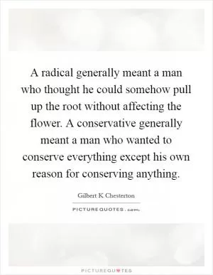 A radical generally meant a man who thought he could somehow pull up the root without affecting the flower. A conservative generally meant a man who wanted to conserve everything except his own reason for conserving anything Picture Quote #1