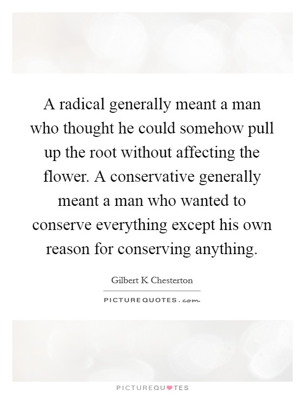 A radical generally meant a man who thought he could somehow pull up the root without affecting the flower. A conservative generally meant a man who wanted to conserve everything except his own reason for conserving anything Picture Quote #1