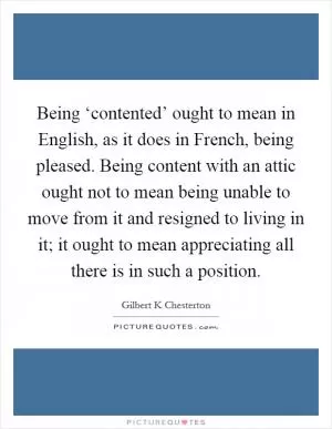 Being ‘contented’ ought to mean in English, as it does in French, being pleased. Being content with an attic ought not to mean being unable to move from it and resigned to living in it; it ought to mean appreciating all there is in such a position Picture Quote #1