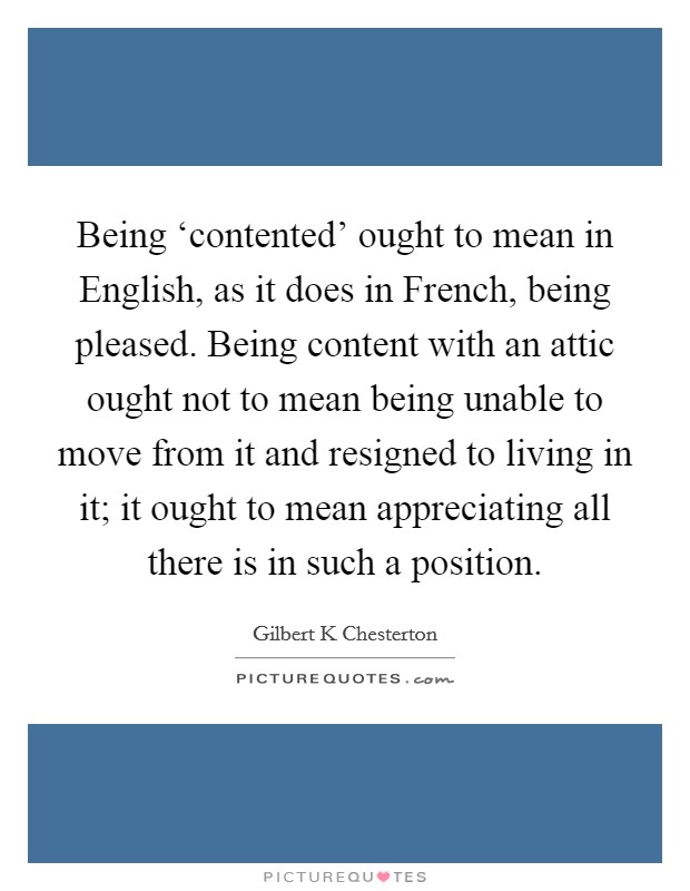 Being ‘contented' ought to mean in English, as it does in French, being pleased. Being content with an attic ought not to mean being unable to move from it and resigned to living in it; it ought to mean appreciating all there is in such a position Picture Quote #1