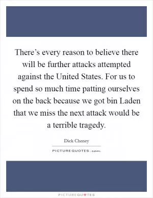 There’s every reason to believe there will be further attacks attempted against the United States. For us to spend so much time patting ourselves on the back because we got bin Laden that we miss the next attack would be a terrible tragedy Picture Quote #1