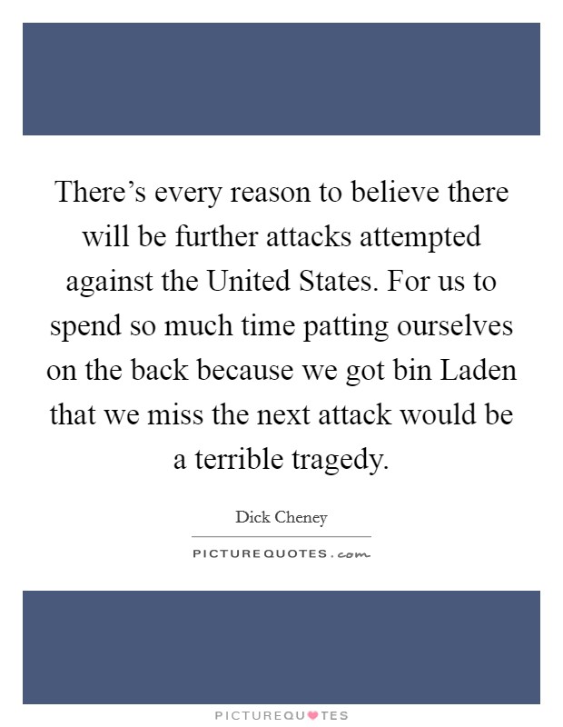 There's every reason to believe there will be further attacks attempted against the United States. For us to spend so much time patting ourselves on the back because we got bin Laden that we miss the next attack would be a terrible tragedy Picture Quote #1