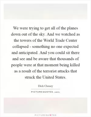 We were trying to get all of the planes down out of the sky. And we watched as the towers of the World Trade Center collapsed - something no one expected and anticipated. And you could sit there and see and be aware that thousands of people were at that moment being killed as a result of the terrorist attacks that struck the United States Picture Quote #1