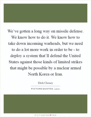 We’ve gotten a long way on missile defense. We know how to do it. We know how to take down incoming warheads, but we need to do a lot more work in order to be - to deploy a system that’ll defend the United States against those kinds of limited strikes that might be possible by a nuclear armed North Korea or Iran Picture Quote #1