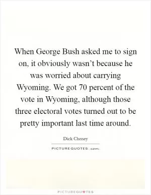 When George Bush asked me to sign on, it obviously wasn’t because he was worried about carrying Wyoming. We got 70 percent of the vote in Wyoming, although those three electoral votes turned out to be pretty important last time around Picture Quote #1