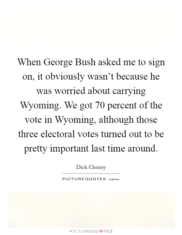 When George Bush asked me to sign on, it obviously wasn't because he was worried about carrying Wyoming. We got 70 percent of the vote in Wyoming, although those three electoral votes turned out to be pretty important last time around Picture Quote #1