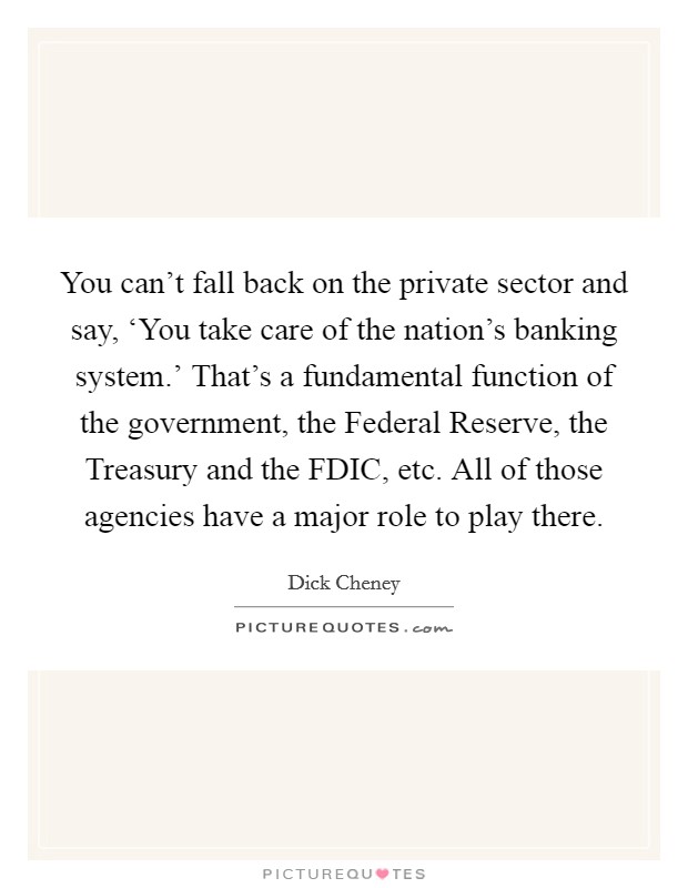 You can't fall back on the private sector and say, ‘You take care of the nation's banking system.' That's a fundamental function of the government, the Federal Reserve, the Treasury and the FDIC, etc. All of those agencies have a major role to play there Picture Quote #1