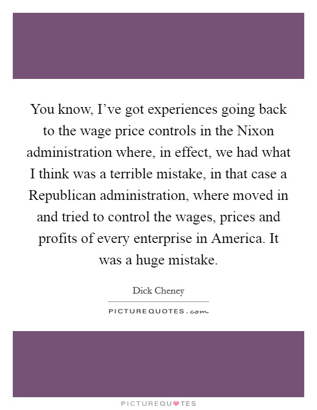 You know, I've got experiences going back to the wage price controls in the Nixon administration where, in effect, we had what I think was a terrible mistake, in that case a Republican administration, where moved in and tried to control the wages, prices and profits of every enterprise in America. It was a huge mistake Picture Quote #1
