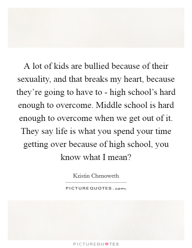 A lot of kids are bullied because of their sexuality, and that breaks my heart, because they’re going to have to - high school’s hard enough to overcome. Middle school is hard enough to overcome when we get out of it. They say life is what you spend your time getting over because of high school, you know what I mean? Picture Quote #1