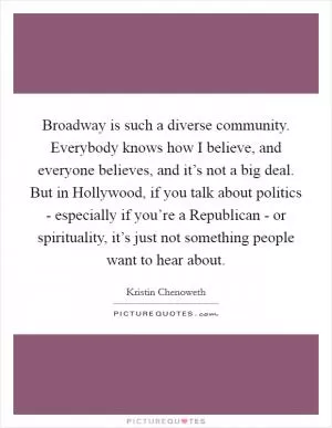 Broadway is such a diverse community. Everybody knows how I believe, and everyone believes, and it’s not a big deal. But in Hollywood, if you talk about politics - especially if you’re a Republican - or spirituality, it’s just not something people want to hear about Picture Quote #1