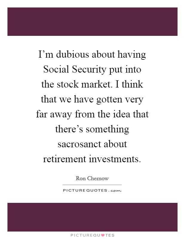 I'm dubious about having Social Security put into the stock market. I think that we have gotten very far away from the idea that there's something sacrosanct about retirement investments Picture Quote #1