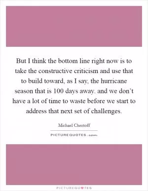 But I think the bottom line right now is to take the constructive criticism and use that to build toward, as I say, the hurricane season that is 100 days away. and we don’t have a lot of time to waste before we start to address that next set of challenges Picture Quote #1