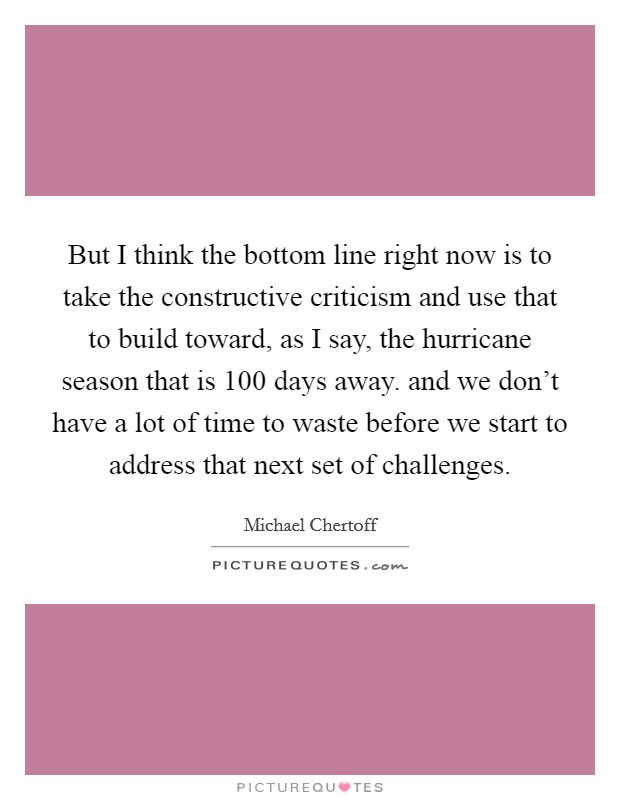 But I think the bottom line right now is to take the constructive criticism and use that to build toward, as I say, the hurricane season that is 100 days away. and we don't have a lot of time to waste before we start to address that next set of challenges Picture Quote #1