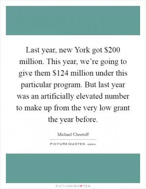 Last year, new York got $200 million. This year, we’re going to give them $124 million under this particular program. But last year was an artificially elevated number to make up from the very low grant the year before Picture Quote #1