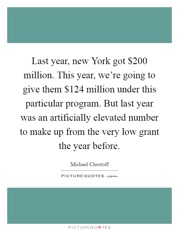 Last year, new York got $200 million. This year, we're going to give them $124 million under this particular program. But last year was an artificially elevated number to make up from the very low grant the year before Picture Quote #1