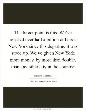 The larger point is this: We’ve invested over half a billion dollars in New York since this department was stood up. We’ve given New York more money, by more than double, than any other city in the country Picture Quote #1