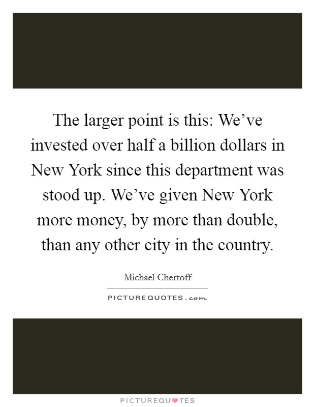 The larger point is this: We've invested over half a billion dollars in New York since this department was stood up. We've given New York more money, by more than double, than any other city in the country Picture Quote #1