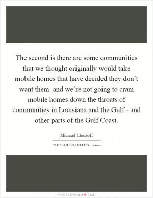 The second is there are some communities that we thought originally would take mobile homes that have decided they don’t want them. and we’re not going to cram mobile homes down the throats of communities in Louisiana and the Gulf - and other parts of the Gulf Coast Picture Quote #1