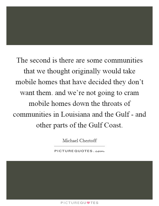 The second is there are some communities that we thought originally would take mobile homes that have decided they don't want them. and we're not going to cram mobile homes down the throats of communities in Louisiana and the Gulf - and other parts of the Gulf Coast Picture Quote #1