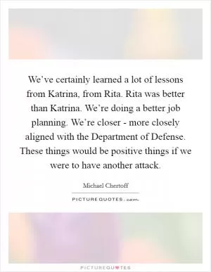 We’ve certainly learned a lot of lessons from Katrina, from Rita. Rita was better than Katrina. We’re doing a better job planning. We’re closer - more closely aligned with the Department of Defense. These things would be positive things if we were to have another attack Picture Quote #1