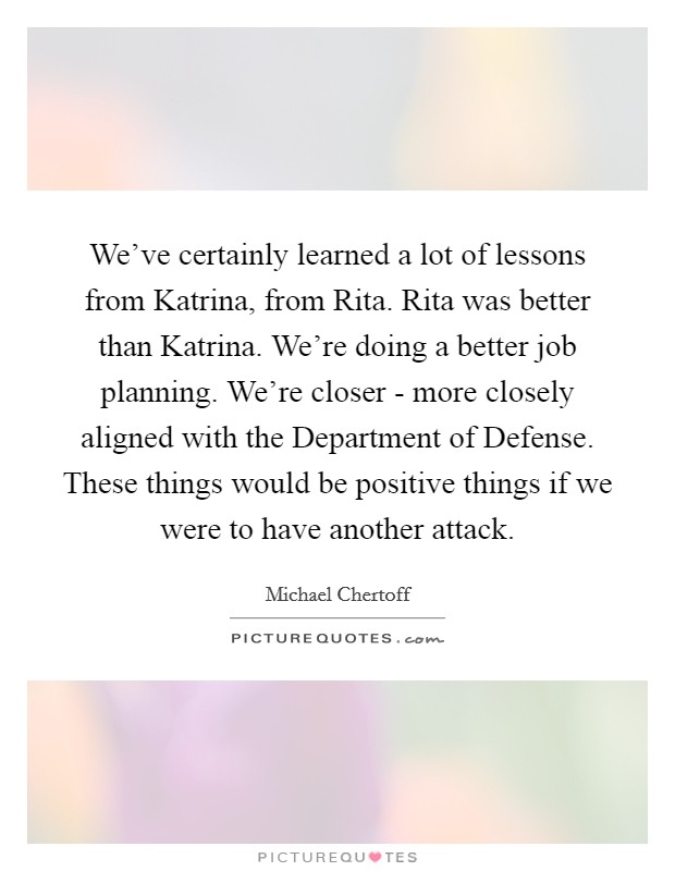 We've certainly learned a lot of lessons from Katrina, from Rita. Rita was better than Katrina. We're doing a better job planning. We're closer - more closely aligned with the Department of Defense. These things would be positive things if we were to have another attack Picture Quote #1