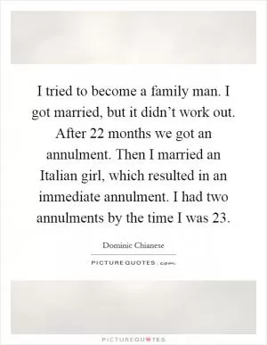 I tried to become a family man. I got married, but it didn’t work out. After 22 months we got an annulment. Then I married an Italian girl, which resulted in an immediate annulment. I had two annulments by the time I was 23 Picture Quote #1