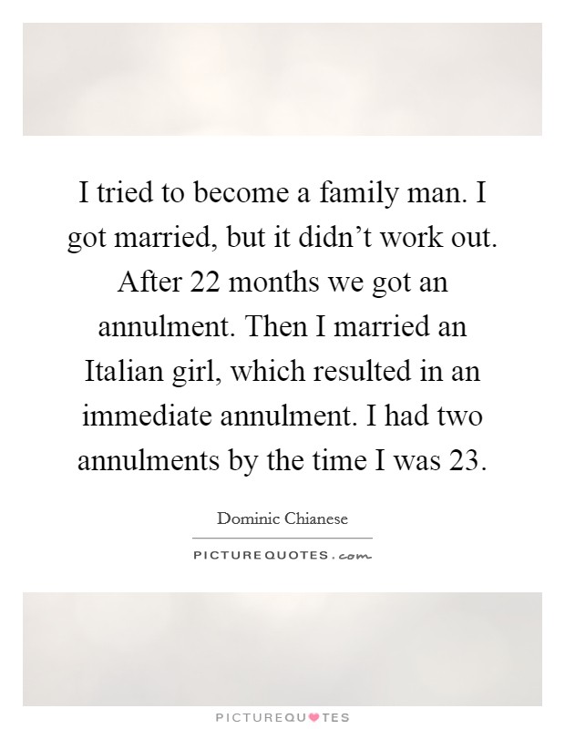 I tried to become a family man. I got married, but it didn't work out. After 22 months we got an annulment. Then I married an Italian girl, which resulted in an immediate annulment. I had two annulments by the time I was 23 Picture Quote #1