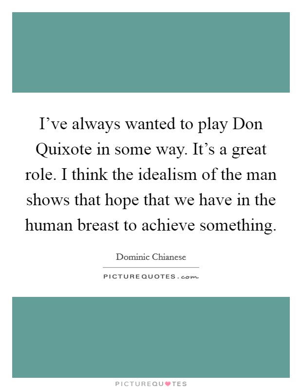 I've always wanted to play Don Quixote in some way. It's a great role. I think the idealism of the man shows that hope that we have in the human breast to achieve something Picture Quote #1