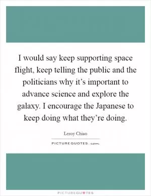 I would say keep supporting space flight, keep telling the public and the politicians why it’s important to advance science and explore the galaxy. I encourage the Japanese to keep doing what they’re doing Picture Quote #1