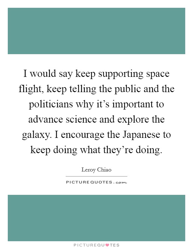 I would say keep supporting space flight, keep telling the public and the politicians why it's important to advance science and explore the galaxy. I encourage the Japanese to keep doing what they're doing Picture Quote #1