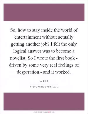 So, how to stay inside the world of entertainment without actually getting another job? I felt the only logical answer was to become a novelist. So I wrote the first book - driven by some very real feelings of desperation - and it worked Picture Quote #1