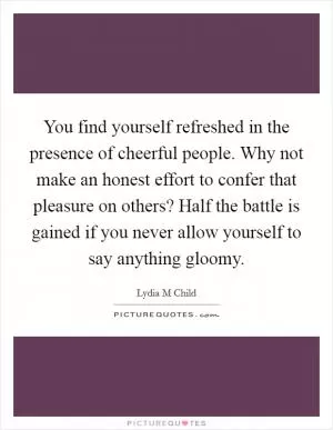 You find yourself refreshed in the presence of cheerful people. Why not make an honest effort to confer that pleasure on others? Half the battle is gained if you never allow yourself to say anything gloomy Picture Quote #1
