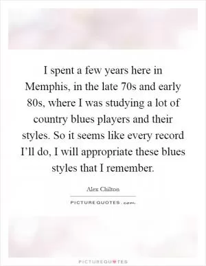 I spent a few years here in Memphis, in the late  70s and early  80s, where I was studying a lot of country blues players and their styles. So it seems like every record I’ll do, I will appropriate these blues styles that I remember Picture Quote #1