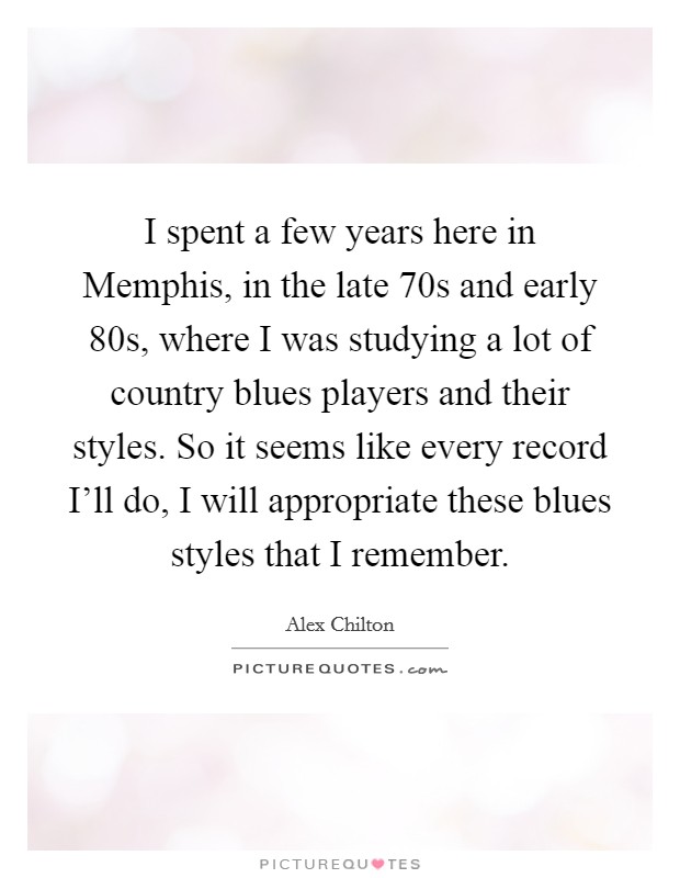 I spent a few years here in Memphis, in the late  70s and early  80s, where I was studying a lot of country blues players and their styles. So it seems like every record I'll do, I will appropriate these blues styles that I remember Picture Quote #1