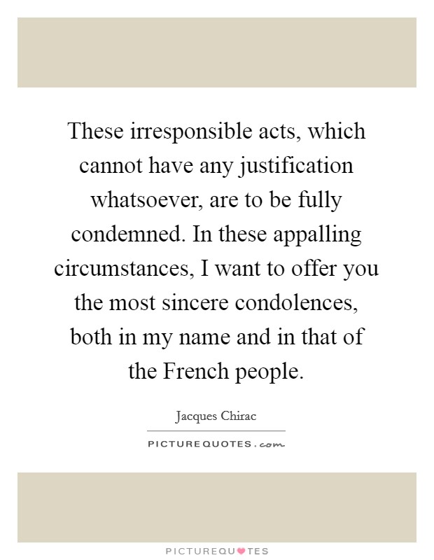 These irresponsible acts, which cannot have any justification whatsoever, are to be fully condemned. In these appalling circumstances, I want to offer you the most sincere condolences, both in my name and in that of the French people Picture Quote #1