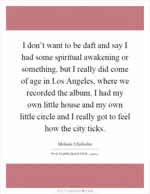 I don’t want to be daft and say I had some spiritual awakening or something, but I really did come of age in Los Angeles, where we recorded the album. I had my own little house and my own little circle and I really got to feel how the city ticks Picture Quote #1