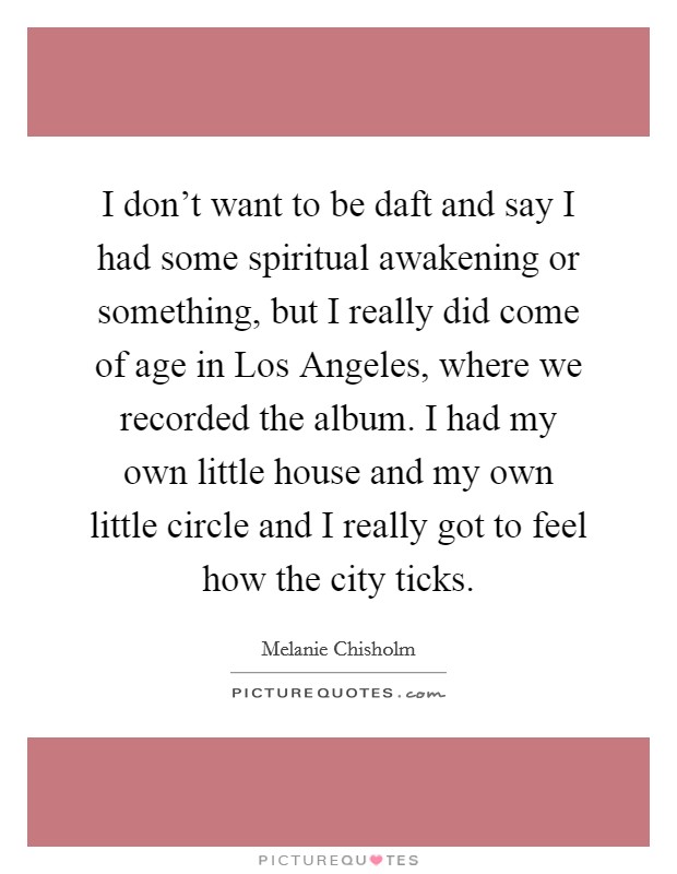I don't want to be daft and say I had some spiritual awakening or something, but I really did come of age in Los Angeles, where we recorded the album. I had my own little house and my own little circle and I really got to feel how the city ticks Picture Quote #1
